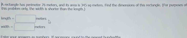 A rectangle has perimeter 76 meters, and its area is 345 sq-meters. Find the dimensions of this rectangle. (For purposes of 
this problem only, the width is shorter than the length.)
length =□ meters
width =□ meters
Enter your answers as numbers. If necessary, round to the nearest hundredths