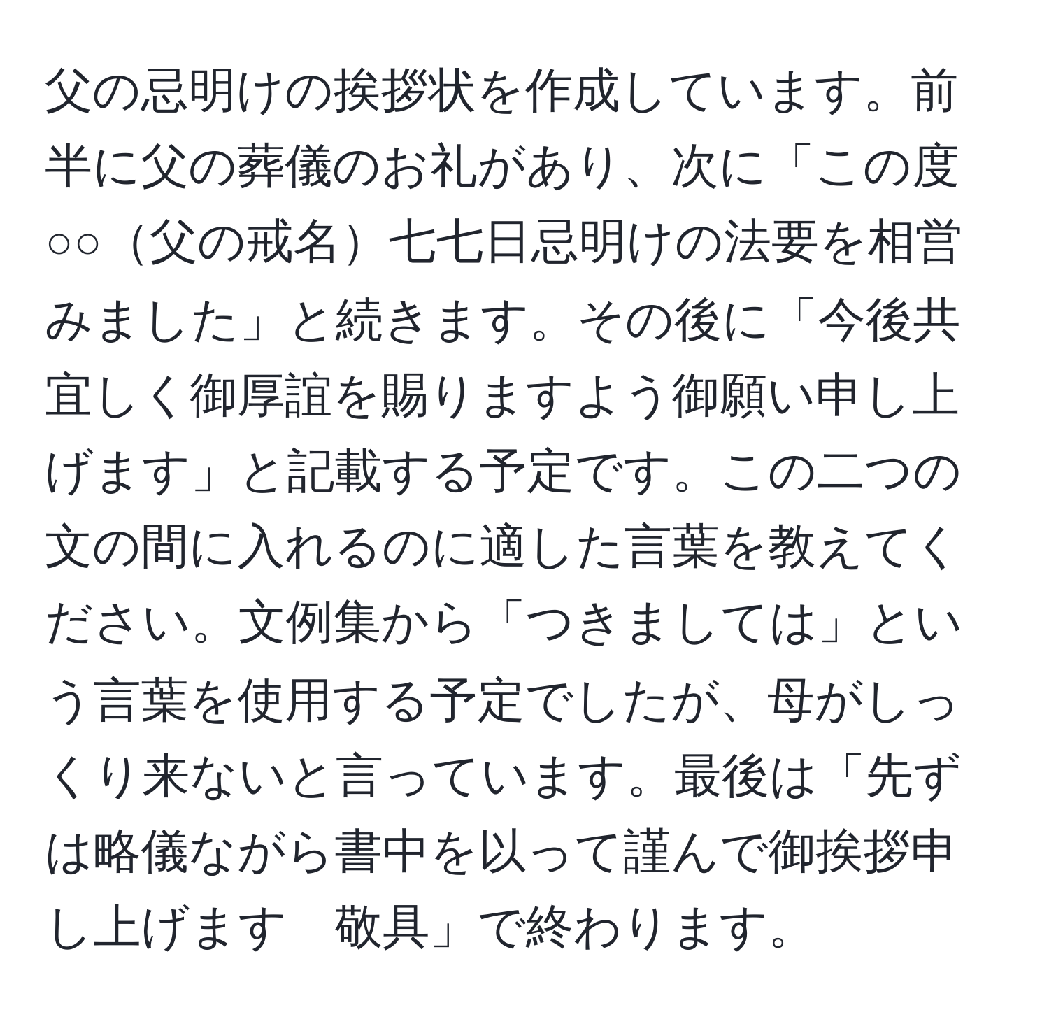 父の忌明けの挨拶状を作成しています。前半に父の葬儀のお礼があり、次に「この度○○父の戒名七七日忌明けの法要を相営みました」と続きます。その後に「今後共宜しく御厚誼を賜りますよう御願い申し上げます」と記載する予定です。この二つの文の間に入れるのに適した言葉を教えてください。文例集から「つきましては」という言葉を使用する予定でしたが、母がしっくり来ないと言っています。最後は「先ずは略儀ながら書中を以って謹んで御挨拶申し上げます　敬具」で終わります。