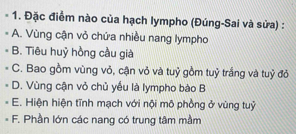 Đặc điểm nào của hạch lympho (Đúng-Sai và sửa) :
A. Vùng cận vỏ chứa nhiều nang lympho
B. Tiêu huỷ hồng cầu già
C. Bao gồm vùng vỏ, cận vỏ và tuỷ gồm tuỷ trắng và tuỷ đỏ
D. Vùng cận vỏ chủ yếu là lympho bào B
E. Hiện hiện tĩnh mạch với nội mô phồng ở vùng tuỷ
F. Phần lớn các nang có trung tâm mầm