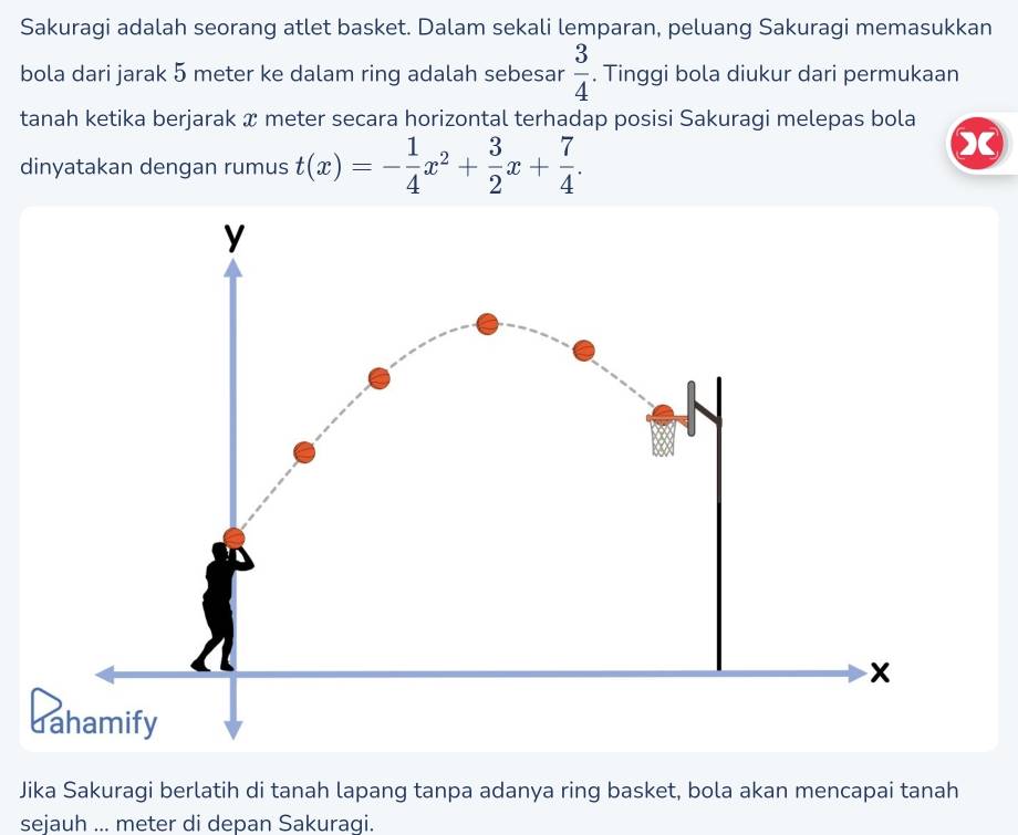 Sakuragi adalah seorang atlet basket. Dalam sekali lemparan, peluang Sakuragi memasukkan 
bola dari jarak 5 meter ke dalam ring adalah sebesar  3/4 . Tinggi bola diukur dari permukaan 
tanah ketika berjarak x meter secara horizontal terhadap posisi Sakuragi melepas bola 
dinyatakan dengan rumus t(x)=- 1/4 x^2+ 3/2 x+ 7/4 . 
Jika Sakuragi berlatih di tanah lapang tanpa adanya ring basket, bola akan mencapai tanah 
sejauh ... meter di depan Sakuragi.