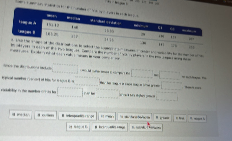 200 220
hits in league B zàn zè0
mary statistics for the
res of center and variability for the number of hit
ues. Compare the number of hits by players in the two leagues using these
measures. Explain what each value means in your comparison.
Since the distributions include ..... it would make sense to compare the ... and □  for each league. The
typical number (center) of hits for league B is than for league A since league B has greater □ There is more
variability in the number of hits for ... than for since it has slightly greater . ^circ 
# median # outliers # interquartile range R mean # standard deviation l greater R less It league A.
z league B # interquartile range standard variation