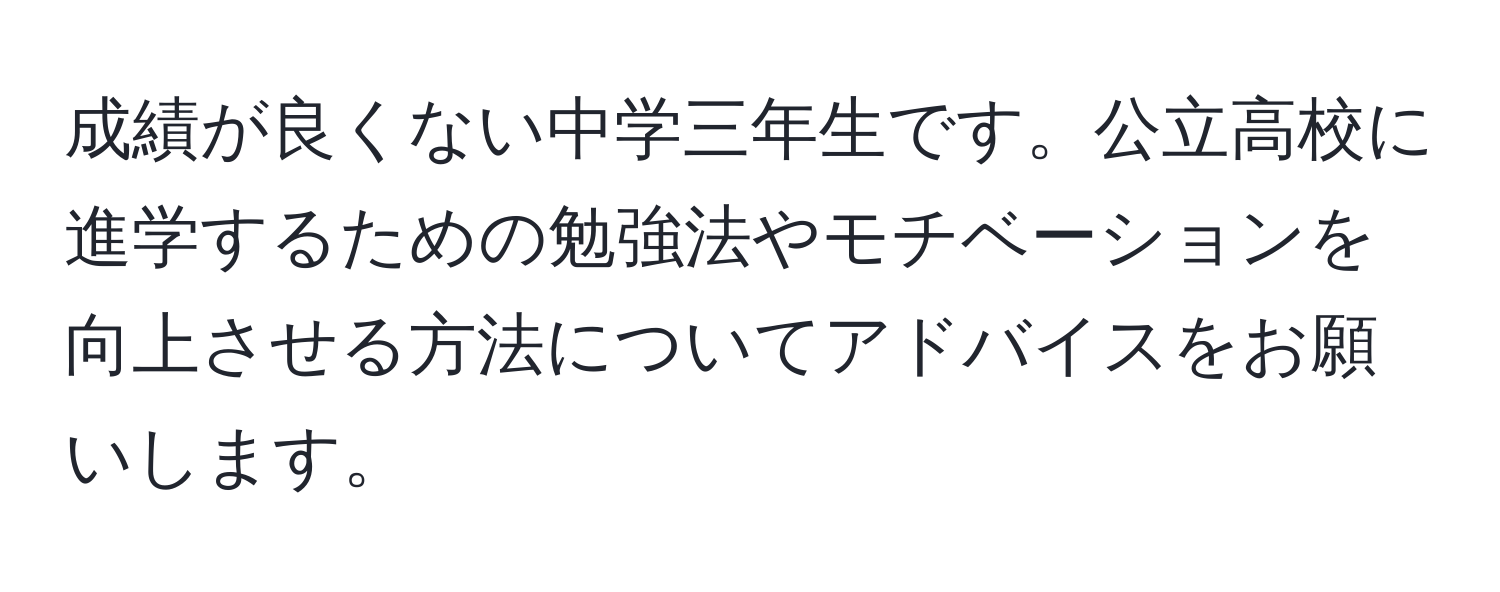 成績が良くない中学三年生です。公立高校に進学するための勉強法やモチベーションを向上させる方法についてアドバイスをお願いします。