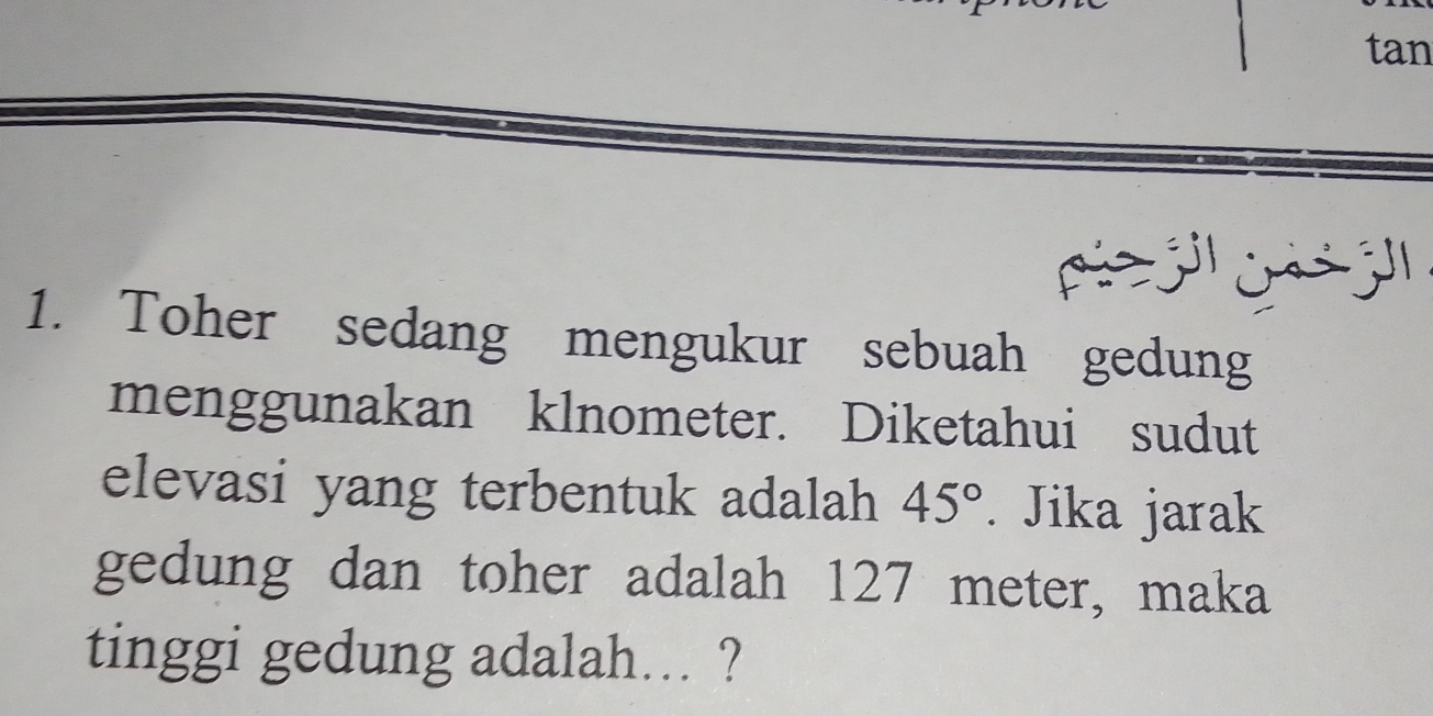 tan 
púe j ji j' 
1. Toher sedang mengukur sebuah gedung 
menggunakan klnometer. Diketahui sudut 
elevasi yang terbentuk adalah 45°. Jika jarak 
gedung dan toher adalah 127 meter, maka 
tinggi gedung adalah... ?