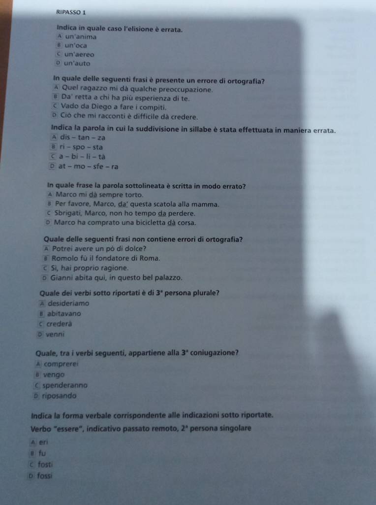 RIPASSO 1
Indica in quale caso l'elisione è errata.
A un'anima
6 un'oca
C un'aereo
o un'auto
In quale delle seguenti frasi è presente un errore di ortografia?
A Quel ragazzo mi dà qualche preoccupazione.
s Da' retta a chi ha più esperienza di te.
Vado da Diego a fare i compiti.
o Ció che mi racconti è difficile dà credere.
Indica la parola in cui la suddivisione in sillabe è stata effettuata in maniera errata.
A dis - tan - za
в ri - spo - sta
c a - bi - li -tà
D at - mo - sfe - ra
In quale frase la parola sottolineata è scritta in modo errato?
A Marco mi dá sempre torto.
в Per favore, Marco, da' questa scatola alla mamma.
c Sbrigati, Marco, non ho tempo da perdere.
Marco ha comprato una bicicletta dà corsa.
Quale delle seguenti frasi non contiene errori di ortografia?
A Potrei avere un pò di dolce?
a Romolo fù il fondatore di Roma.
c Si, hai proprio ragione.
Gianni abita qui, in questo bel palazzo.
Quale dei verbi sotto ríportati è di 3° persona plurale?
A desideriamo
B abitavano
c crederà
5 venni
Quale, tra i verbi seguenti, appartiene alla 3° coniugazione?
A comprerei
B vengo
C spenderanno
riposando
Indica la forma verbale corrispondente alle indicazioni sotto riportate.
Verbo "essere", indicativo passato remoto, 2^a persona singolare
A eri
ē fu
c fosti
D fossi