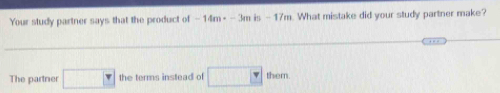 Your study partner says that the product of -14m· -3m H -1i. What mistake did your study partner make? 
The partner □ the terms instead of □ them