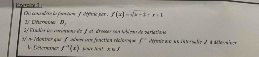 On considère la fonction f définie par : f(x)=sqrt(x-2)+x+1
1/ Déterminer D 
2/ Etudier les variations de fet dresser son tableau de variations 
3/ a- Montrer que f admet une fonction réciproque f^(-1) définie sur un intervalle J à déterminer 
b- Déterminer f^(-1)(x) pour tout x∈ J