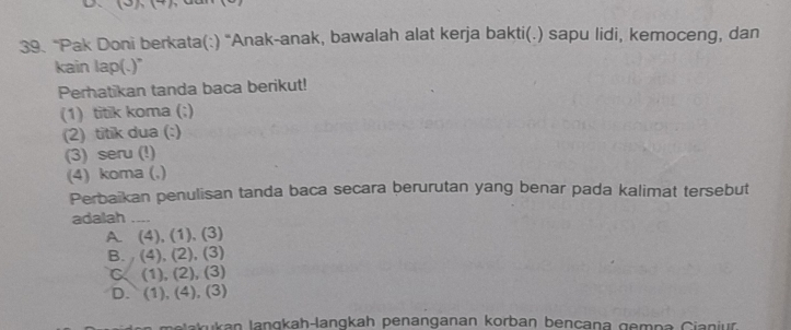 D、
39. “Pak Doni berkata(:) “Anak-anak, bawalah alat kerja bakti(.) sapu lidi, kemoceng, dan
kain lap(.)"
Perhatikan tanda baca berikut!
(1) titik koma (;)
(2) titik dua (:)
(3) seru (!)
(4) koma (,)
Perbaikan penulisan tanda baca secara berurutan yang benar pada kalimat tersebut
adalah_
A. (4), (1), (3)
B. (4), (2), (3)
C. (1), (2), (3)
D. (1), (4), (3)
melakukan langkah-langkah penanganan korban bençana gempa Cianjur