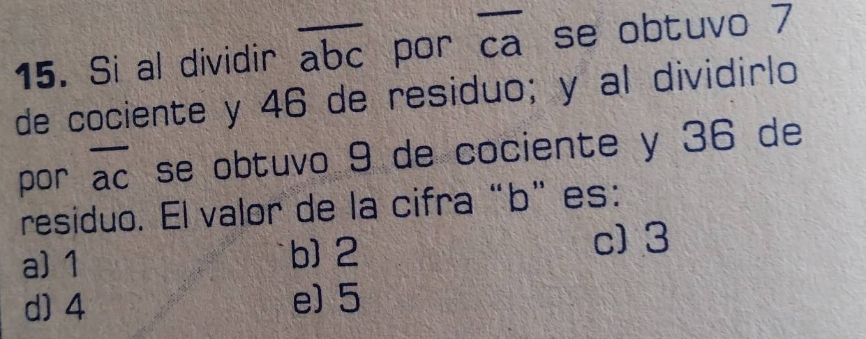 Si al dividir overline abc por ca se obtuvo 7
de cociente y 46 de residuo; y al dividirlo
por overline ac se obtuvo 9 de cociente y 36 de
residuo. El valor de la cifra“ b ”es:
a) 1 b] 2
c) 3
d) 4 e) 5