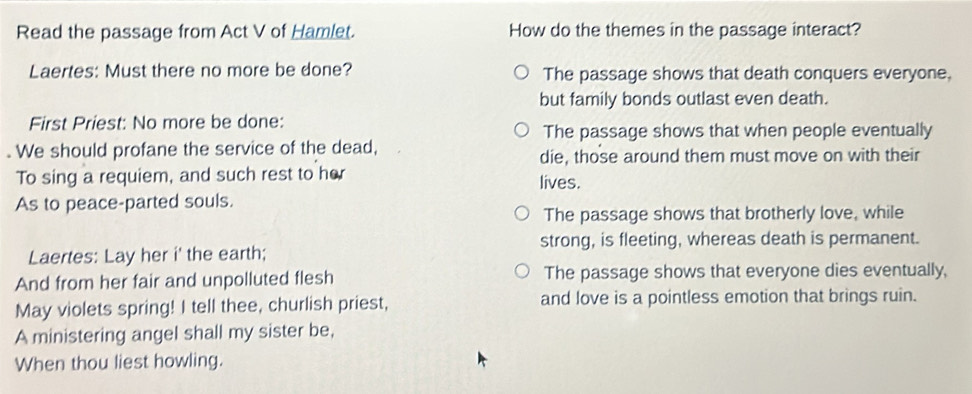 Read the passage from Act V of Hamlet. How do the themes in the passage interact?
Laertes: Must there no more be done? The passage shows that death conquers everyone,
but family bonds outlast even death.
First Priest: No more be done:
The passage shows that when people eventually
. We should profane the service of the dead, die, those around them must move on with their
To sing a requiem, and such rest to her lives.
As to peace-parted souls.
The passage shows that brotherly love, while
strong, is fleeting, whereas death is permanent.
Laertes: Lay her i' the earth;
And from her fair and unpolluted flesh The passage shows that everyone dies eventually,
May violets spring! I tell thee, churlish priest, and love is a pointless emotion that brings ruin.
A ministering angel shall my sister be,
When thou liest howling.