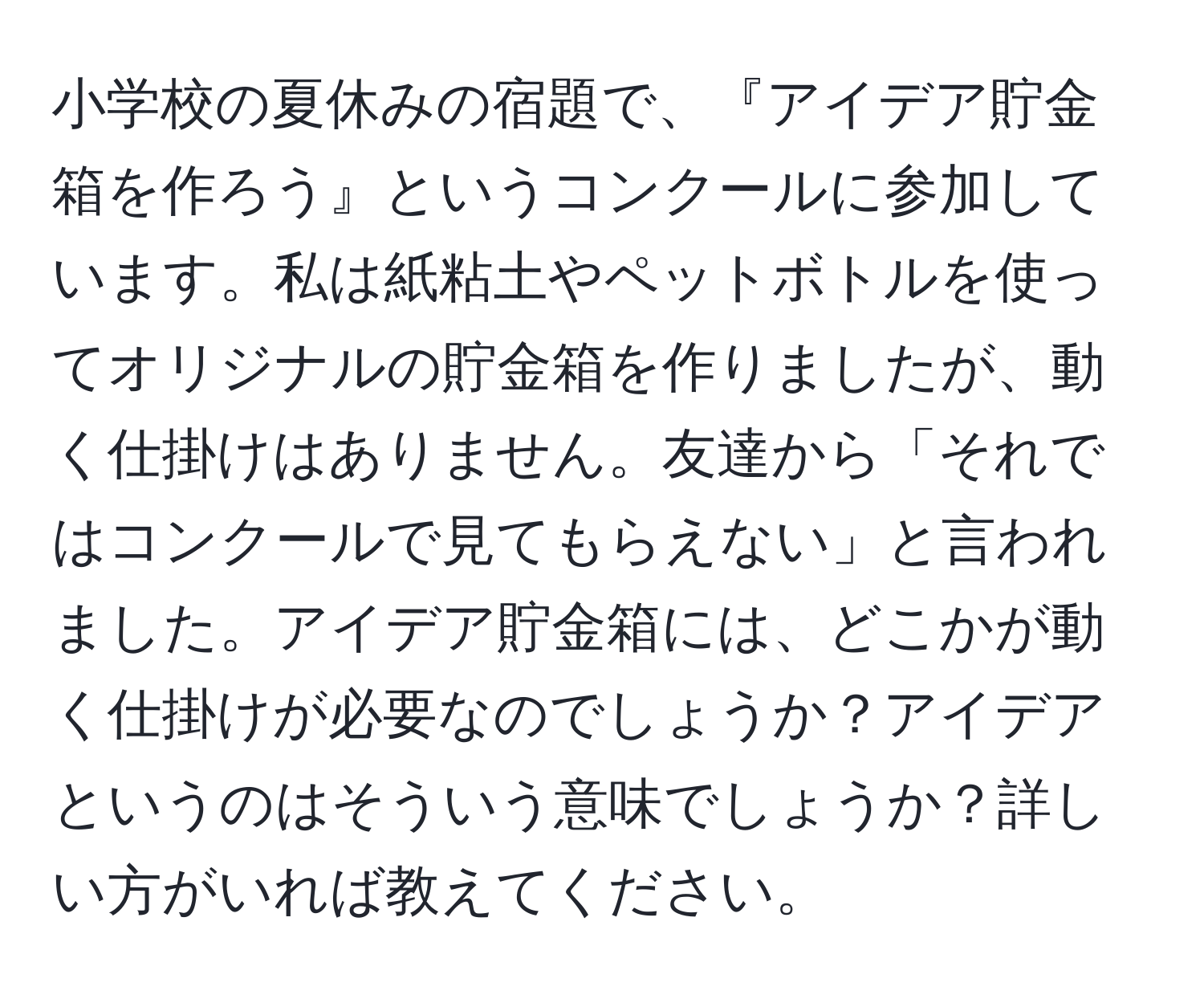 小学校の夏休みの宿題で、『アイデア貯金箱を作ろう』というコンクールに参加しています。私は紙粘土やペットボトルを使ってオリジナルの貯金箱を作りましたが、動く仕掛けはありません。友達から「それではコンクールで見てもらえない」と言われました。アイデア貯金箱には、どこかが動く仕掛けが必要なのでしょうか？アイデアというのはそういう意味でしょうか？詳しい方がいれば教えてください。