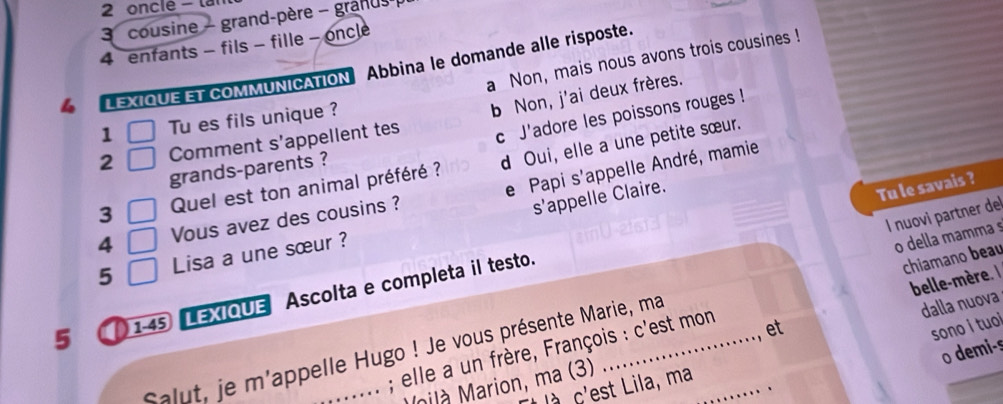 onclé - lai 
3 cousine - grand-père - granus 
4 enfants - fils - fille - oncle 
a Non, mais nous avons trois cousines ! 
LEXIQUE ET COMMUNICATION Abbina le domande alle risposte. 
c J'adore les poissons rouges ! 
2 Comment s’appellent tes b Non, j'ai deux frères. 
1 Tu es fils unique ? 
e Papi s'appelle André, mamie 
3 Quel est ton animal préféré ? d Oui, elle a une petite sœur. 
grands-parents ? 
4 Vous avez des cousins ? 
s'appelle Claire. 
Tu le savais ? 
l nuovi partner de 
5 Lisa a une sœur ? 
o della mamma s 
5 1-45 LEXIQUE Ascolta e completa il testo. 
chiamano beau 
belle-mère e 
o demi-s 
; elle a un frère, François : c'est mon 
Salut, je m'appelle Hugo ! Je vous présente Marie, ma_ 
et 
sono i tuoi 
nilà Marion, ma (3) dalla nuova 
l à c'est Lila, ma