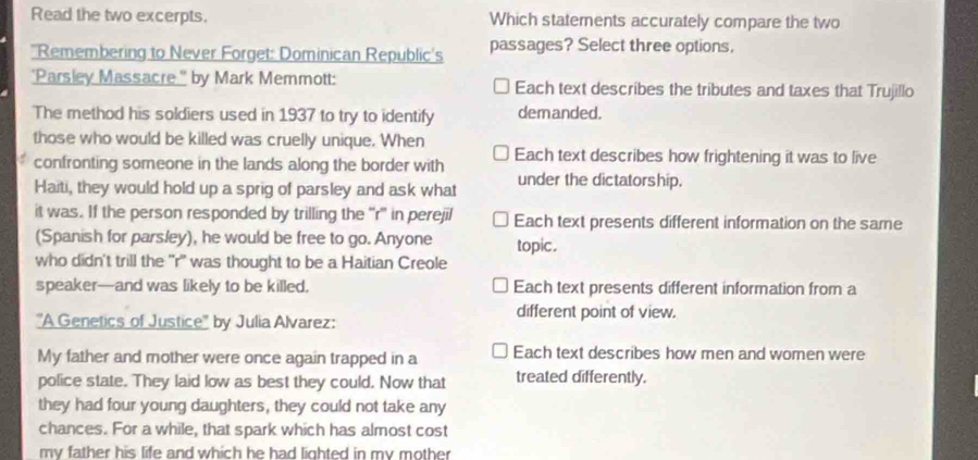 Read the two excerpts. Which statements accurately compare the two
'Remembering to Never Forget: Dominican Republic's passages? Select three options,
"Parsley Massacre." by Mark Memmott: Each text describes the tributes and taxes that Trujillo
The method his soldiers used in 1937 to try to identify demanded.
those who would be killed was cruelly unique. When Each text describes how frightening it was to live
confronting someone in the lands along the border with
Haiti, they would hold up a sprig of parsley and ask what under the dictatorship.
it was. If the person responded by trilling the “r' in perejil Each text presents different information on the same
(Spanish for parsley), he would be free to go. Anyone topic .
who didn't trill the ''r'' was thought to be a Haitian Creole
speaker—and was likely to be killed, Each text presents different information from a
''A Genetics of Justice'' by Julia Alvarez:
different point of view.
My father and mother were once again trapped in a Each text describes how men and women were
police state. They laid low as best they could. Now that treated differently.
they had four young daughters, they could not take any
chances. For a while, that spark which has almost cost
my father his life and which he had lighted in my mother