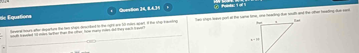 2024
tic Equations Question 24, 8.4.31 Points: 1 of 1
Several hours after departure the two ships described to the right are 50 miles apart. If the ship traveling Two ships leave port at the same time, one heading due south and the other heading due east.
south traveled 10 miles farther than the other, how many miles did they each travel?