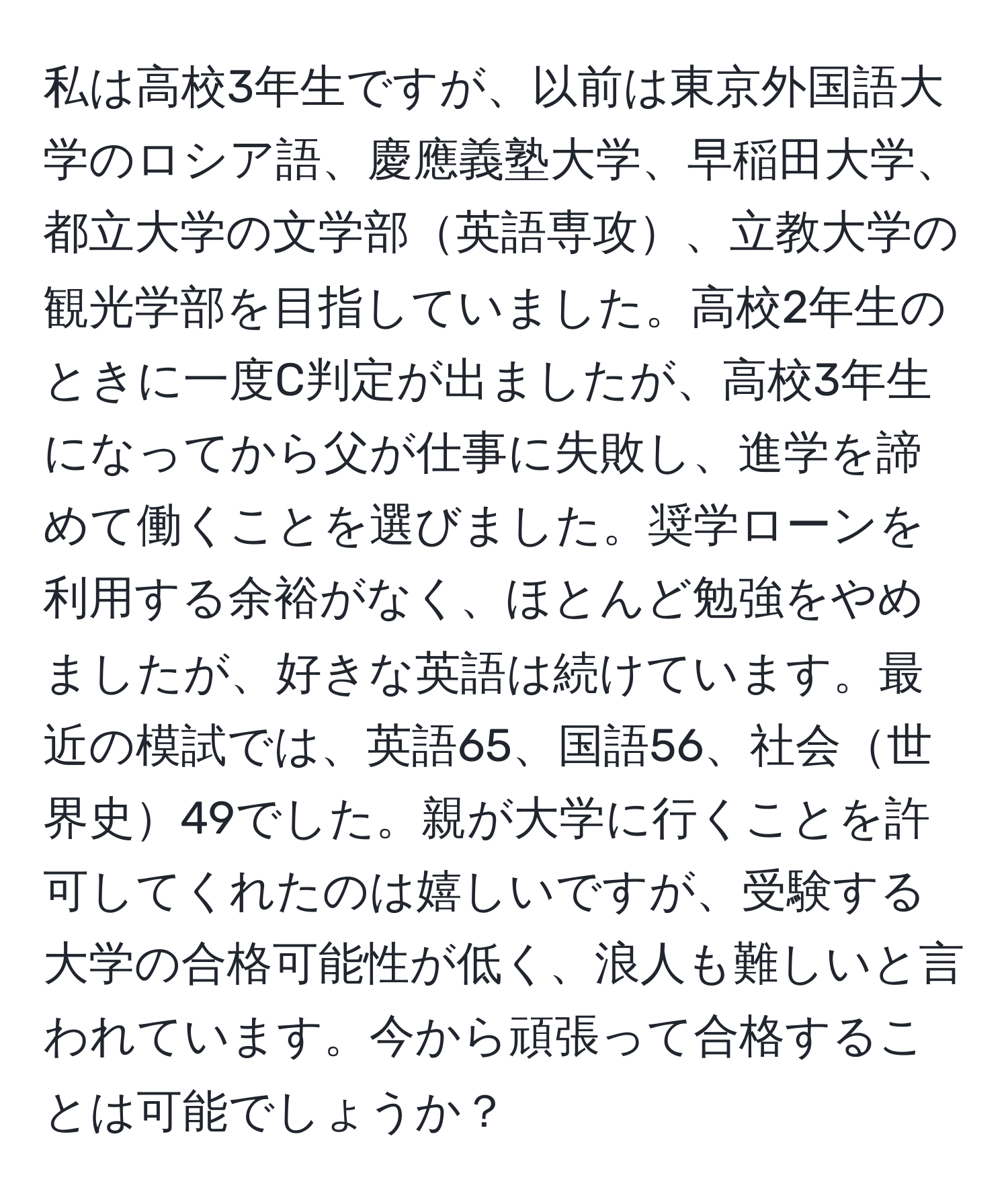 私は高校3年生ですが、以前は東京外国語大学のロシア語、慶應義塾大学、早稲田大学、都立大学の文学部英語専攻、立教大学の観光学部を目指していました。高校2年生のときに一度C判定が出ましたが、高校3年生になってから父が仕事に失敗し、進学を諦めて働くことを選びました。奨学ローンを利用する余裕がなく、ほとんど勉強をやめましたが、好きな英語は続けています。最近の模試では、英語65、国語56、社会世界史49でした。親が大学に行くことを許可してくれたのは嬉しいですが、受験する大学の合格可能性が低く、浪人も難しいと言われています。今から頑張って合格することは可能でしょうか？