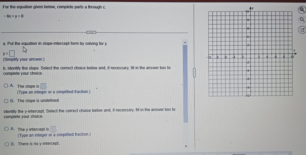 For the equation given below, complete parts a through c.
-6x+y=0
Q
a. Put the equation in slope-intercept form by solving for y.
y=□
(Simplify your answer.) 
b. Identify the slope. Select the correct choice below and, if necessary, fill in the answer box to
complete your choice.
A. The slope is □. 
(Type an integer or a simplified fraction.)
B. The slope is undefined.
Identify the y-intercept. Select the correct choice below and, if necessary, fill in the answer box to
complete your choice.
A. The y-intercept is □. 
(Type an integer or a simplified fraction.)
B. There is no y-intercept.