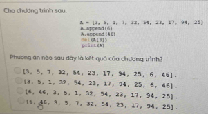 Cho chương trình sau.
A =[3,5,1,7,32,54,23,17,94,25]
A. appe nd(6)
A. arcend(4.6)
CO=1(A(31)
print (A, 
Phương án nào sau đây là kết quả của chương trình?
[3,5,7,32,54,23,17,94,25,6,46].
[3,5,1,32,54,23,17,94,25,6,46].
[6,46,3,5,1,32,54,23,17,94,25].
[6,46,3,5,7,32,54,23,17,94,25],