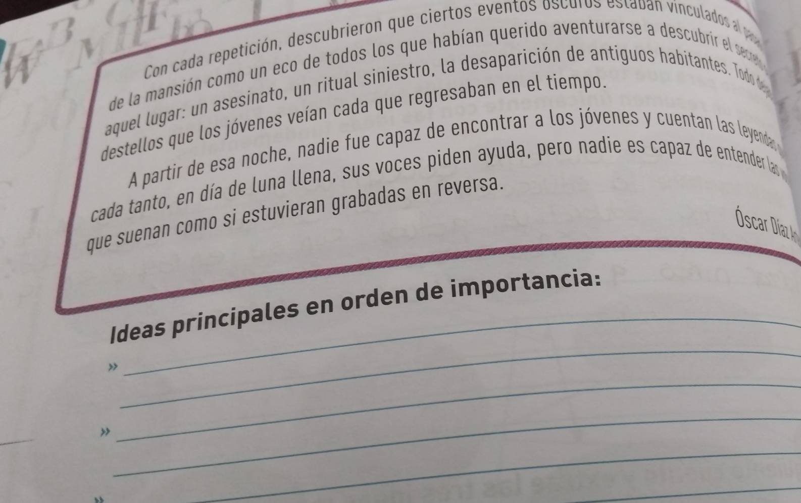 Con cada repetición, descubrieron que ciertos eventos oscuros estaban vinculados a 
de la mansión como un eco de todos los que habían querido aventurarse a descubrir el sere 
aquel lugar: un asesinato, un ritual siniestro, la desaparición de antiguos habitantes. Todo d 
destellos que los jóvenes veían cada que regresaban en el tiempo. 
A partir de esa noche, nadie fue capaz de encontrar a los jóvenes y cuentan las leyenda 
cada tanto, en día de luna llena, sus voces piden ayuda, pero nadie es capaz de entender las 
que suenan como si estuvieran grabadas en reversa. 
Óscar Díaz1 
_ 
Ideas principales en orden de importancia: 
_ 
_ 
_ 
_ 
_