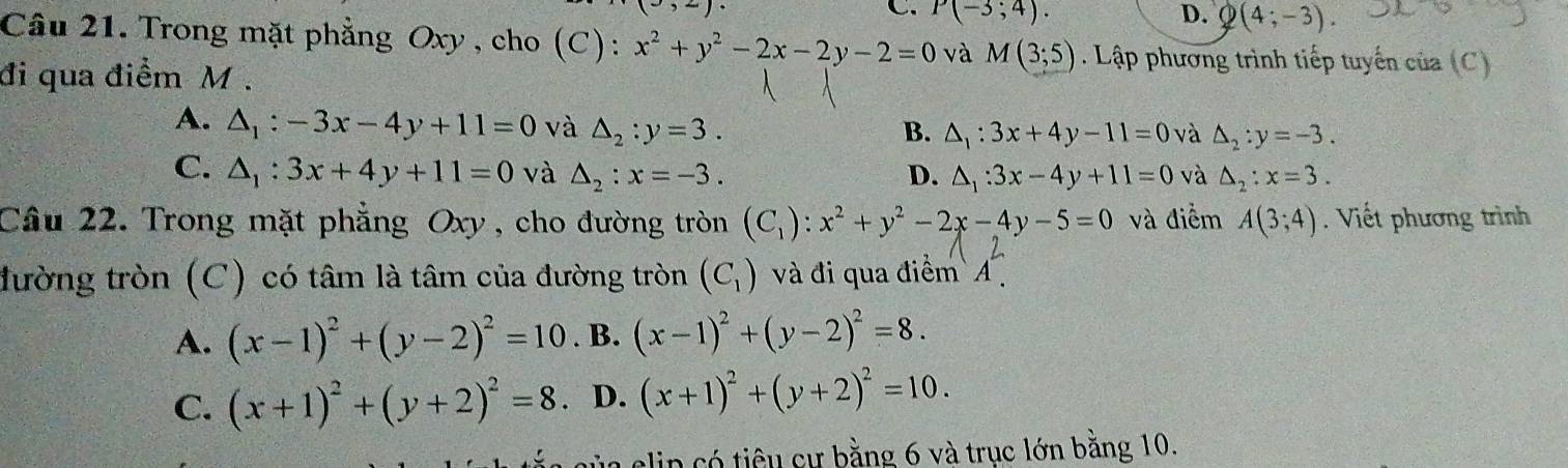 C P(-3;4).
D. Q(4;-3). 
Câu 21. Trong mặt phẳng Oxy , cho (C): x^2+y^2-2x-2y-2=0 và M(3;5). Lập phương trình tiếp tuyến của (C)
đi qua điểm M.
A. △ _1:-3x-4y+11=0 và △ _2:y=3. B. △ _1:3x+4y-11=0 và △ _2:y=-3.
C. △ _1:3x+4y+11=0 và △ _2:x=-3. D. △ _1:3x-4y+11=0 và △ _2:x=3. 
Câu 22. Trong mặt phẳng Oxy, cho đường tròn (C_1):x^2+y^2-2x-4y-5=0 và điểm A(3;4). Viết phương trình
đường tròn (C) có tâm là tâm của đường tròn (C_1) và đi qua điểm A
A. (x-1)^2+(y-2)^2=10. B. (x-1)^2+(y-2)^2=8.
C. (x+1)^2+(y+2)^2=8 D. (x+1)^2+(y+2)^2=10. 
l elip có tiêu cự bằng 6 và trục lớn bằng 10.