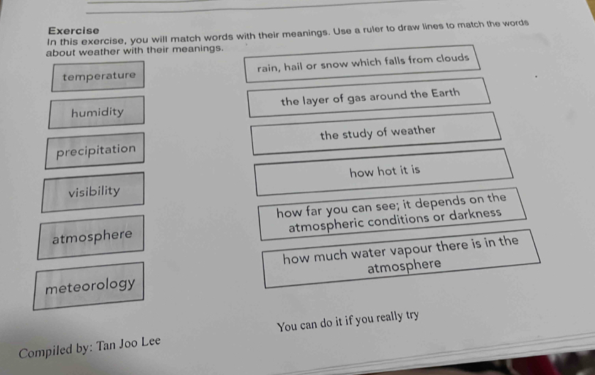 Exercise 
In this exercise, you will match words with their meanings. Use a ruler to draw lines to match the words 
about weather with their meanings. 
temperature rain, hail or snow which falls from clouds 
humidity the layer of gas around the Earth 
precipitation the study of weather 
visibility how hot it is 
how far you can see; it depends on the 
atmospheric conditions or darkness 
atmosphere 
how much water vapour there is in the 
meteorology atmosphere 
Compiled by: Tan Joo Lee You can do it if you really try