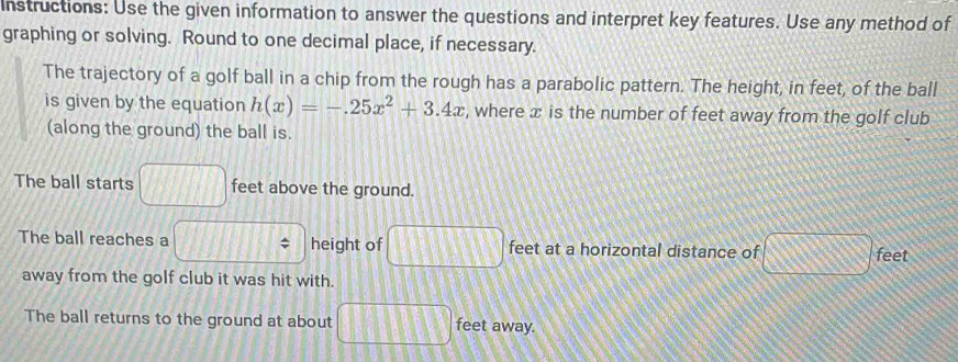 Instructions: Use the given information to answer the questions and interpret key features. Use any method of 
graphing or solving. Round to one decimal place, if necessary. 
The trajectory of a golf ball in a chip from the rough has a parabolic pattern. The height, in feet, of the ball 
is given by the equation h(x)=-.25x^2+3.4x , where x is the number of feet away from the golf club 
(along the ground) the ball is. 
The ball starts □ feet above the ground. 
The ball reaches a □ height of □ feet at a horizontal distance of □ feet
away from the golf club it was hit with. 
The ball returns to the ground at about □ □ □ feet away.