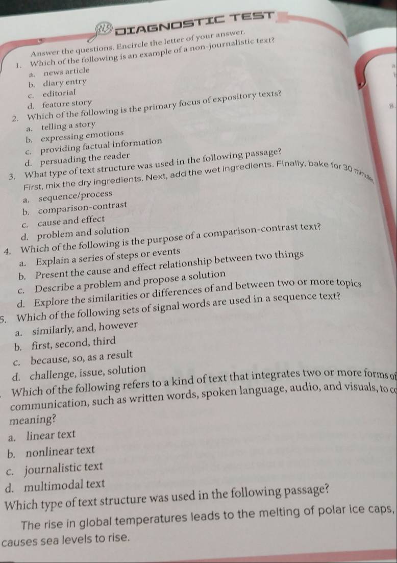 DIAGNOSTIC TEST
Answer the questions. Encircle the letter of your answer.
1. Which of the following is an example of a non-journalistic text?
a
a. news article
b. diary entry
c. editorial
d. feature story
2. Which of the following is the primary focus of expository texts?
a. telling a story B.
b. expressing emotions
c. providing factual information
d. persuading the reader
3. What type of text structure was used in the following passage?
First, mix the dry ingredients. Next, add the wet ingredients. Finally, bake for 30 minut
a. sequence/process
b. comparison-contrast
c. cause and effect
d. problem and solution
4. Which of the following is the purpose of a comparison-contrast text?
a. Explain a series of steps or events
b. Present the cause and effect relationship between two things
c. Describe a problem and propose a solution
d. Explore the similarities or differences of and between two or more topics
5. Which of the following sets of signal words are used in a sequence text?
a. similarly, and, however
b. first, second, third
c. because, so, as a result
d. challenge, issue, solution
Which of the following refers to a kind of text that integrates two or more forms of
communication, such as written words, spoken language, audio, and visuals, to c
meaning?
a. linear text
b. nonlinear text
c. journalistic text
d. multimodal text
Which type of text structure was used in the following passage?
The rise in global temperatures leads to the melting of polar ice caps,
causes sea levels to rise.