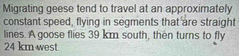 Migrating geese tend to travel at an approximately 
constant speed, flying in segments that are straight 
lines. A goose flies 39 km south, then turns to fly
24 km west.