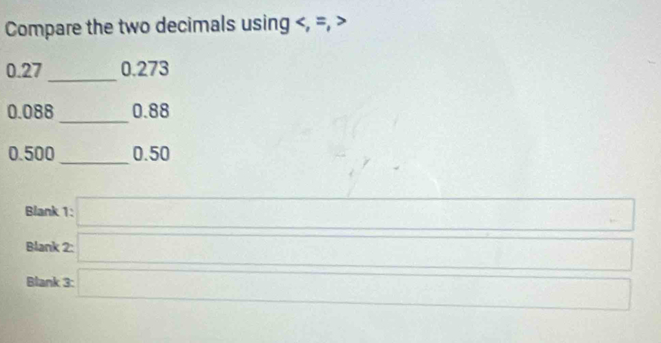 Compare the two decimals using , =,
0.27 _ 0.273
_
0.088 0.88
0.500 _ 0.50
Blank 1:□ □ 
□°
Blank 
Blani beginarrayr 2□  3□ endarray