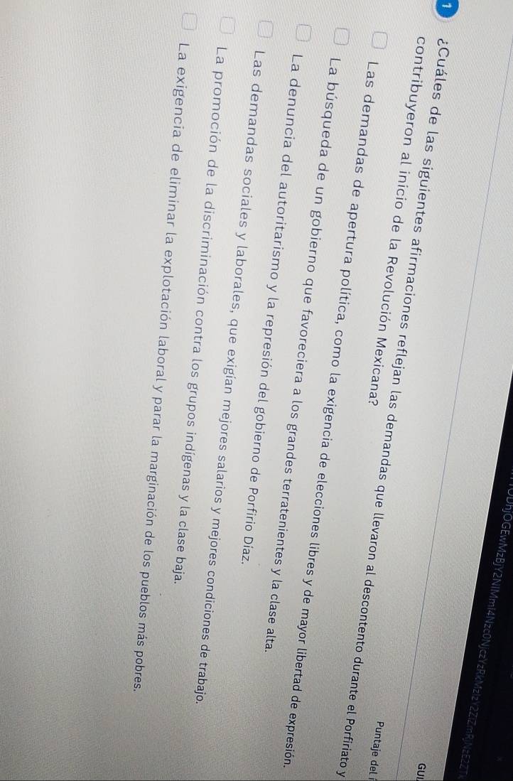 IUDhjOGEwMzBjY2NIMmI4Nzc0NjczYzRkMzIzY2ZlZmRjNzE2ZT
7)
GUI
contribuyeron al inicio de la Revolución Mexicana? ¿Cuáles de las siguientes afirmaciones reflejan las demandas que llevaron al descontento durante el Porfiriato y
Puntaje del í
Las demandas de apertura política, como la exigencia de elecciones libres y de mayor libertad de expresión,
La búsqueda de un gobierno que favoreciera a los grandes terratenientes y la clase alta.
La denuncia del autoritarismo y la represión del gobierno de Porfirio Díaz.
Las demandas sociales y laborales, que exigían mejores salarios y mejores condiciones de trabajo.
La promoción de la discriminación contra los grupos indígenas y la clase baja.
La exigencia de eliminar la explotación laboral y parar la marginación de los pueblos más pobres.