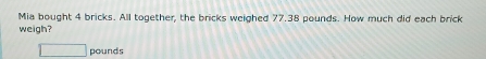 Mia bought 4 bricks. All together, the bricks weighed 77.38 pounds. How much did each brick 
weigh?
□ pounds
