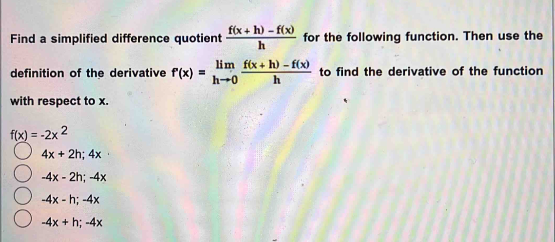 Find a simplified difference quotient  (f(x+h)-f(x))/h  for the following function. Then use the
definition of the derivative f'(x)=limlimits _hto 0 (f(x+h)-f(x))/h  to find the derivative of the function
with respect to x.
f(x)=-2x^2
4x+2h; 4x
-4x-2h; -4x
-4x-h; -4x
-4x+h; -4x