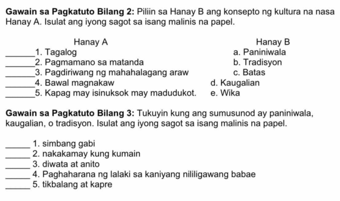 Gawain sa Pagkatuto Bilang 2: Piliin sa Hanay B ang konsepto ng kultura na nasa
Hanay A. Isulat ang iyong sagot sa isang malinis na papel.
Hanay A Hanay B
_1. Tagalog a. Paniniwala
_2. Pagmamano sa matanda b. Tradisyon
_3. Pagdiriwang ng mahahalagang araw c. Batas
_4. Bawal magnakaw d. Kaugalian
_5. Kapag may isinuksok may madudukot. e. Wika
Gawain sa Pagkatuto Bilang 3: Tukuyin kung ang sumusunod ay paniniwala,
kaugalian, o tradisyon. Isulat ang iyong sagot sa isang malinis na papel.
_1. simbang gabi
_2. nakakamay kung kumain
_
3. diwata at anito
_4. Paghaharana ng lalaki sa kaniyang nililigawang babae
_5. tikbalang at kapre