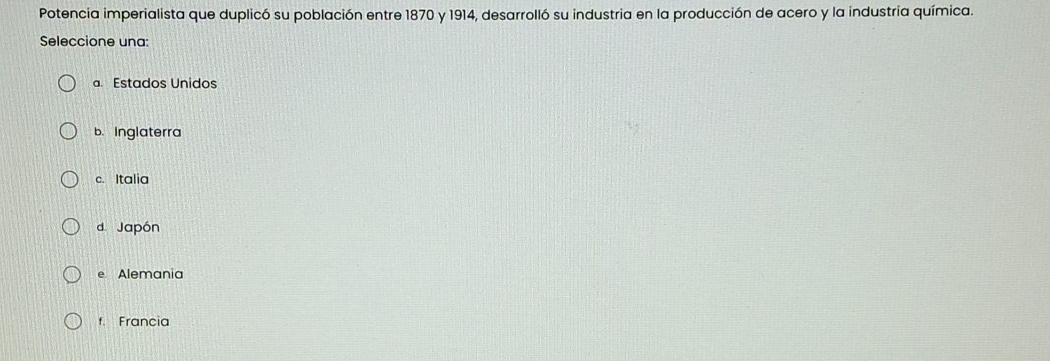 Potencia imperialista que duplicó su población entre 1870 y 1914, desarrolló su industria en la producción de acero y la industria química.
Seleccione una:
a Estados Unidos
b. Inglaterra
c. Italia
d Japón
e Alemania
f Francia