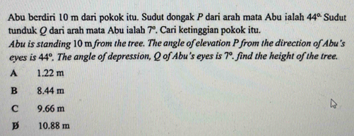 Abu berdiri 10 m dari pokok itu. Sudut dongak P dari arah mata Abu ialah 44° Sudut
tunduk Q dari arah mata Abu ialah 7°. Cari ketinggian pokok itu.
Abu is standing 10 m from the tree. The angle of elevation P from the direction of Abu's
eyes is 44°. The angle of depression, Q of Abu's eyes is 7°. find the height of the tree.
A 1.22 m
B 8.44 m
C 9.66 m
B 10.88 m