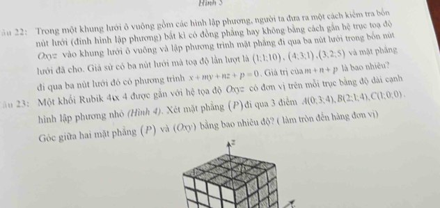 Hinh 5 
2 u 22: Trong một khung lưới ô vuông gồm các hình lập phương, người ta đưa ra một cách kiểm tra bốn 
nút lưới (đinh hình lập phương) bắt kỉ có đồng phẳng hay không bằng cách gắn hệ trục toạ độ 
Oxyz vào khung lưới ô vuông và lập phương trình mặt phẳng đi qua ba nút lưới trong bốn nút 
lưới đã cho. Giả sử có ba nút lưới mả toạ độ lần lượt là (1;1;10), (4;3;1), (3;2;5) và mặt phẳng 
di qua ba nút lưới đó có phương trình x+my+nz+p=0. Giá trị của m+n+p là bao nhiêu? 
ăn 23: Một khối Rubik 4tx 4 được gắn với hệ tọa độ Oxyz có đơn vị trên mỗi trục bằng độ dài cạnh 
hình lập phương nhỏ (Hình 4). Xét mặt phẳng (P)đi qua 3 điểm A(0;3;4), B(2;1;4), C(1;0;0). 
Góc giữa hai mặt phẳng (P) và (Oxy) bằng bao nhiêu độ? ( làm tròn đến hàng đơn vị)