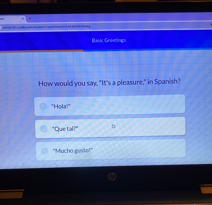 ent 
admin192c.acellus.com/student/3/work/bfaoXZrXJYLIUUZSED5mKg 
Basic Greetings 
How would you say, "It's a pleasure," in Spanish? 
"Hola!" 
"Que tal?" 
"Mucho gusto!"