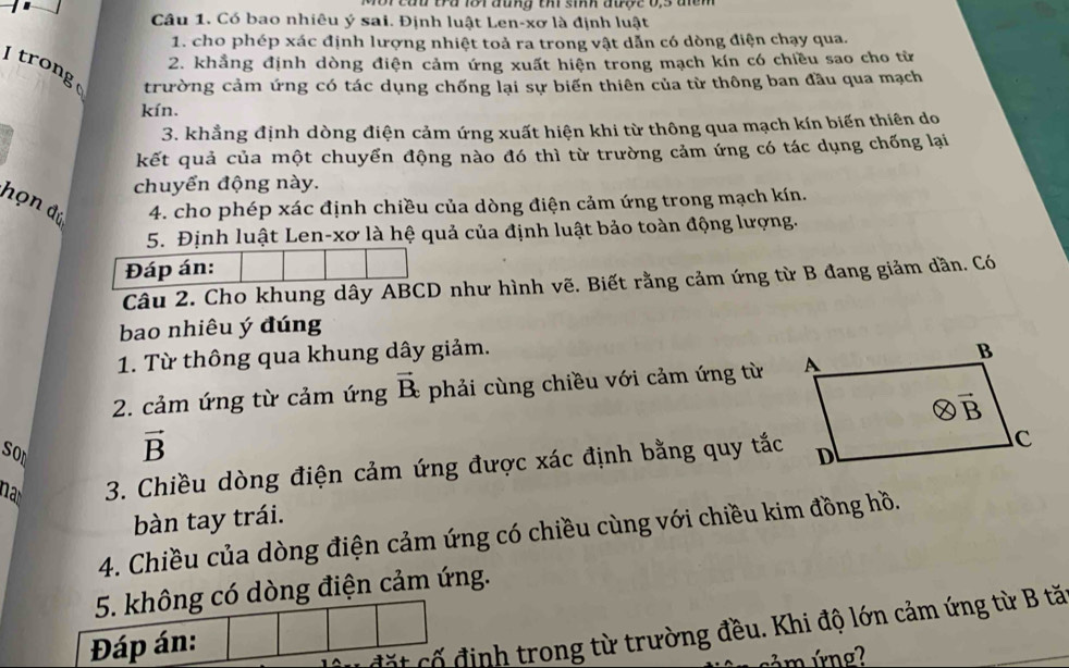 Mor củu tu 1or đung th sinh được 0,3 đcn 
Câu 1. Có bao nhiêu ý sai. Định luật Len-xơ là định luật
1. cho phép xác định lượng nhiệt toả ra trong vật dẫn có dòng điện chạy qua.
2. khẳng định dòng điện cảm ứng xuất hiện trong mạch kín có chiều sao cho từ
I trong
trường cảm ứng có tác dụng chống lại sự biến thiên của từ thông ban đầu qua mạch
kín.
3. khẳng định dòng điện cảm ứng xuất hiện khi từ thông qua mạch kín biến thiên do
kết quả của một chuyển động nào đó thì từ trường cảm ứng có tác dụng chống lại
chuyển động này.
họn đú  4. cho phép xác định chiều của dòng điện cảm ứng trong mạch kín.
5. Định luật Len-xơ là hệ quả của định luật bảo toàn động lượng.
Đáp án:
Câu 2. Cho khung dây ABCD như hình vẽ. Biết rằng cảm ứng từ B đang giảm dần. Có
bao nhiêu ý đúng
1. Từ thông qua khung dây giảm.
2. cảm ứng từ cảm ứng vector B_c phải cùng chiều với cảm ứng từ 
son
vector B
na  3. Chiều dòng điện cảm ứng được xác định bằng quy tắc
bàn tay trái.
4. Chiều của dòng điện cảm ứng có chiều cùng với chiều kim đồng hồ.
5. không có dòng điện cảm ứng.
Đáp án:
đặt cố định trong từ trường đều. Khi độ lớn cảm ứng từ B tă
ám ứng?