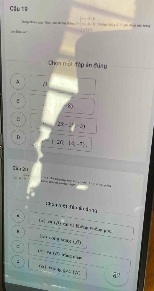 Trong không gian Oxyz , cho đường tháng / beginarrayl x=-2+8k y=-8+2y z=8+5yendarray.. Đường thắng / đi qua điểm nào trong
các điểm san?
Chọn một đáp án đúng
A D
B
-8).
C
-23;-1^(∩);-5).
D d=(-26;-14;-7). 
Câu 20
Trong 1
a 
(8) 4x-4y-5 Oryz , cho mặt phảng Khảng định nào sau đây đùng'' ):5x-2y+6z-7=0 và mặt phầng
Chọn một đáp án đúng
A (α) và (β) cắt và không vuông góc.
B
(α) song song (β).
C (α) và (β) trùng nhau.
D (α) vuông góc (β).
