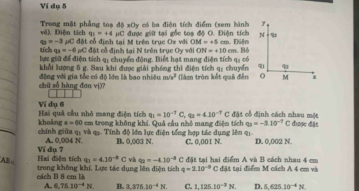 Ví dụ 5
Trong mặt phẳng toạ độ xOy có ba điện tích điểm (xem hình y
vẽ). Điện tích q_1=+4mu C được giữ tại gốc toạ độ O. Điện tích N q3
q_2=-3 μC đặt cố định tại M trên trục Ox với OM=+5cm , Điện
tích q_3=-6 μC đặt cố định tại N trên trục Oy với ON=+10cm. Bỏ
lực giữ để điện tích q1 chuyển động. Biết hạt mang điện tích q1 có
khối lượng 5 g. Sau khi được giải phóng thì điện tích q_1 chuyển q1 q2
động với gia tốc có độ lớn là bao nhiêu m/s^2 (làm tròn kết quả đến M x
chữ số hàng đơn vị)?
Ví dụ 6
Hai quả cầu nhỏ mang điện tích q_1=10^(-7)C,q_2=4.10^(-7)C đặt cố định cách nhau một
khoảng a=60 cm trong không khí. Quả cầu nhỏ mang điện tích q_3=-3.10^(-7)C được đặt
chính giữa q1 và q2. Tính độ lớn lực điện tổng hợp tác dụng lên q1.
A. 0,004 N. B. 0,003 N. C. 0,001 N. D. 0,002 N.
Ví dụ 7
AB: Hai điện tích q_1=4.10^(-8)C và q_2=-4.10^(-8)C đặt tại hai điểm A và B cách nhau 4 cm
trong không khí. Lực tác dụng lên điện tích q=2.10^(-9)C đặt tại điểm M cách A 4 cm và
cách B 8 cm là
A. 6,75.10^(-4)N. B. 3,375.10^(-4)N. C. 1,125.10^(-3)N. D. 5,625.10^(-4)N.