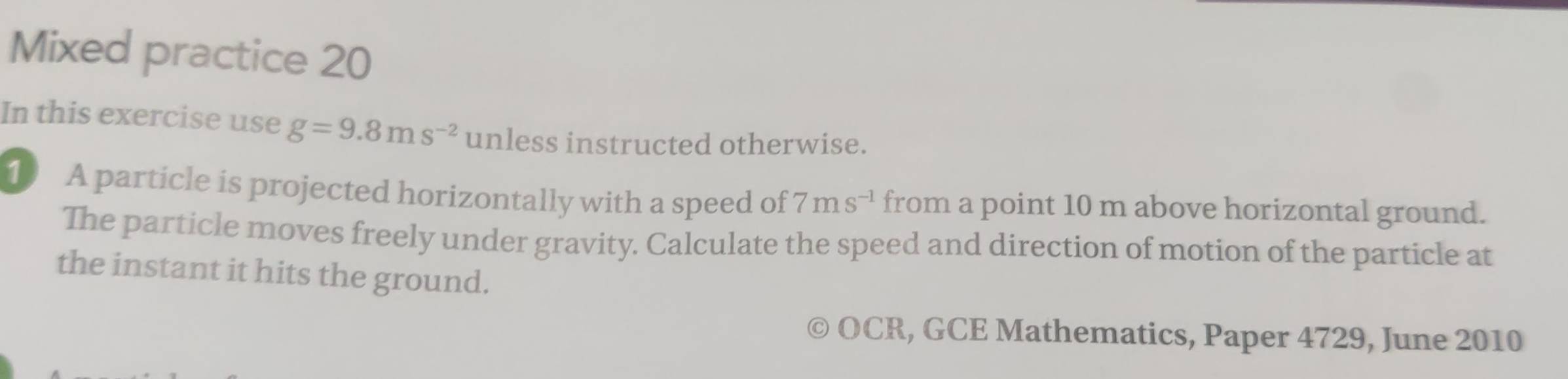 Mixed practice 20 
In this exercise use g=9.8ms^(-2) unless instructed otherwise. 
1 A particle is projected horizontally with a speed of 7ms^(-1) from a point 10 m above horizontal ground. 
The particle moves freely under gravity. Calculate the speed and direction of motion of the particle at 
the instant it hits the ground. 
OCR, GCE Mathematics, Paper 4729, June 2010