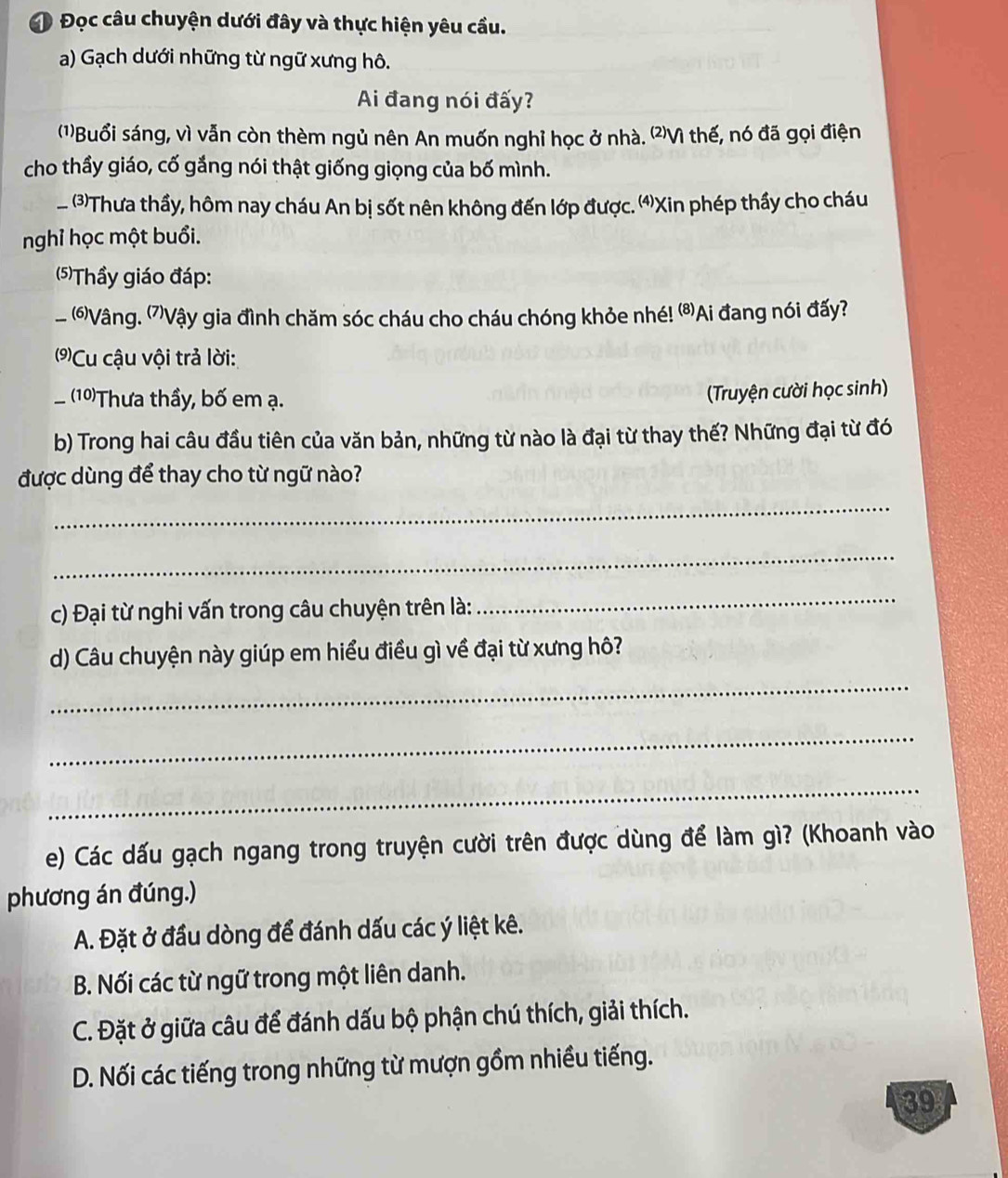 Đ Đọc câu chuyện dưới đây và thực hiện yêu cầu.
a) Gạch dưới những từ ngữ xưng hô.
Ai đang nói đấy?
(1)Buổi sáng, vì vẫn còn thèm ngủ nên An muốn nghỉ học ở nhà. (⑵Vì thế, nó đã gọi điện
cho thầy giáo, cố gắng nói thật giống giọng của bố mình.
、 . (3)Thưa thầy, hôm nay cháu An bị sốt nên không đến lớp được. ⑷Xin phép thầy cho cháu
nghỉ học một buổi.
(5)Thầy giáo đáp:
_ (6)Vậng. (7)Vậy gia đình chăm sóc cháu cho cháu chóng khỏe nhé! ⁸Ai đang nói đấy?
(9)Cu cậu vội trả lời:
_ (10)Thưa thầy, bố em ạ.
(Truyện cười học sinh)
b) Trong hai câu đầu tiên của văn bản, những từ nào là đại từ thay thế? Những đại từ đó
được dùng để thay cho từ ngữ nào?
_
_
c) Đại từ nghi vấn trong câu chuyện trên là:
_
d) Câu chuyện này giúp em hiểu điều gì về đại từ xưng hô?
_
_
_
e) Các dấu gạch ngang trong truyện cười trên được dùng để làm gì? (Khoanh vào
phương án đúng.)
A. Đặt ở đầu dòng để đánh dấu các ý liệt kê.
B. Nối các từ ngữ trong một liên danh.
C. Đặt ở giữa câu để đánh dấu bộ phận chú thích, giải thích.
D. Nối các tiếng trong những từ mượn gồm nhiều tiếng.
39