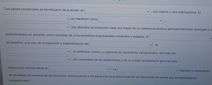 "Los países occidentales se beneficiaron de la acción de , uno interno y otro internacional. El 
se manifestó como 
. 
que absorbía la producción cada vez mayor de un sistema productivo permanentemente renovado y o 
productividades en aumento, como resultado de unos beneficios empresariales crecientes y estables. E 
se benefició, a su vez, de la expansión y especialización del . El 
, en definitiva, mostró un potencial de crecimiento extraordinario, derivado del 
, del crecimiento de las retribuciones y de un crédito ampliamente generalizado. 
Otro círculo virtuoso afectó al . La impulsó la aceleración 
de los planes de inversión de las empresas, contribuyendo a las ganancias de productividad de las economías de escala que acrecentaban su 
competitividad."