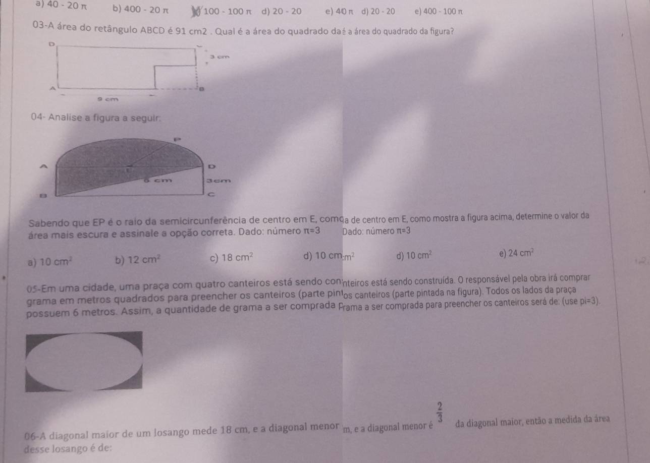 a) un - 20 π b) 400-20π 1 00-100π d) 20-20 e) 40π d) 20-20 e) 400-100π
03-A área do retângulo ABCD é 91 cm2. Qual é a área do quadrado daé a área do quadrado da figura?
04- Analise a figura a seguir:
frac ^circ  
D
ō cm 3cm
C
Sabendo que EP é o raio da semicircunferência de centro em E, comça de centro em E, como mostra a figura acima, determine o valor da
área mais escura e assinale a opção correta. Dado: número π =3 Dado: número π =3
a) 10cm^2 b) 12cm^2 c) 18cm^2 d) 10cm:m^2 d) 10cm^2 e 24cm^2
12.
05-Em uma cidade, uma praça com quatro canteiros está sendo connteiros está sendo construída. O responsável pela obra irá comprar
grama em metros quadrados para preencher os canteiros (parte pinlos canteiros (parte pintada na figura). Todos os lados da praça
possuem 6 metros. Assim, a quantidade de grama a ser comprada Prama a ser comprada para preencher os canteiros será de: (use pi=3).
 2/3 
06-A diagonal maior de um losango mede 18 cm, e a diagonal menor m, e a diagonal menor é da diagonal maior, então a medida da área
desse losango é de: