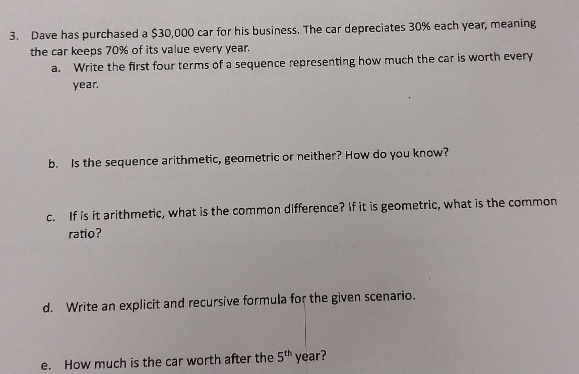 Dave has purchased a $30,000 car for his business. The car depreciates 30% each year, meaning 
the car keeps 70% of its value every year. 
a. Write the first four terms of a sequence representing how much the car is worth every
year. 
b. Is the sequence arithmetic, geometric or neither? How do you know? 
c. If is it arithmetic, what is the common difference? If it is geometric, what is the common 
ratio? 
d. Write an explicit and recursive formula for the given scenario. 
e. How much is the car worth after the 5^(th) year?