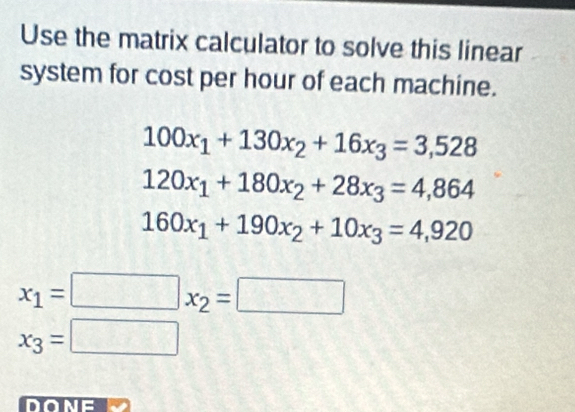 Use the matrix calculator to solve this linear 
system for cost per hour of each machine.
100x_1+130x_2+16x_3=3,528
120x_1+180x_2+28x_3=4,864
160x_1+190x_2+10x_3=4,920
x_1=□ x_2=□
x_3=□
DONE