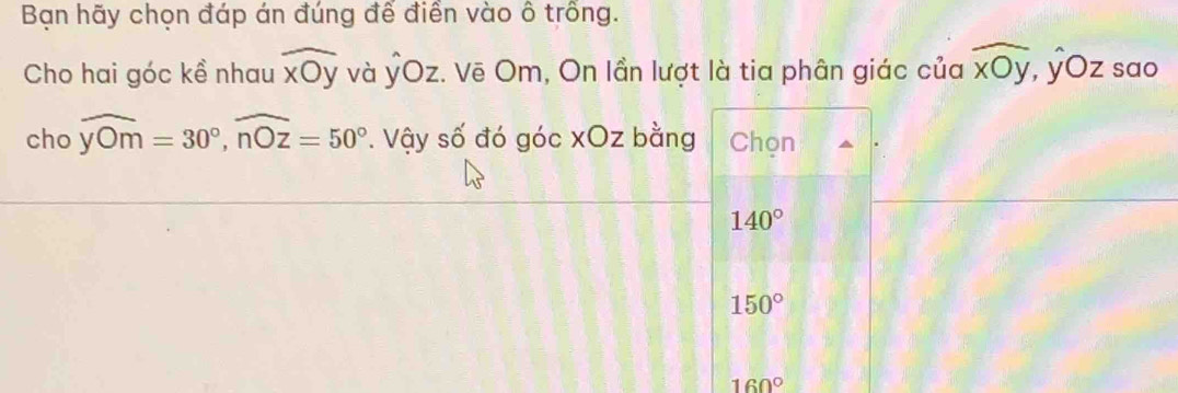 Bạn hãy chọn đáp án đúng để điền vào ô trồng.
Cho hai góc kề nhau widehat xOy và ỷOz. Vē Om, On lần lượt là tia phân giác của widehat xOy , yOz sao
cho widehat yOm=30°, widehat nOz=50°. Vậy số đó góc xOz bằng Chọn
140°
150°
160°