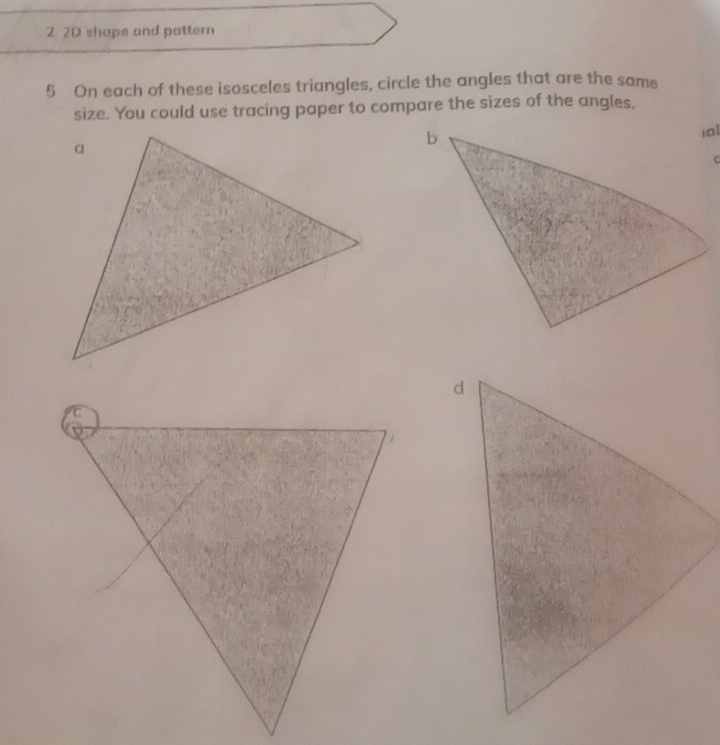 2 2D shape and pattern 
5 On each of these isosceles triangles, circle the angles that are the same 
size. You could use tracing paper to compare the sizes of the angles.