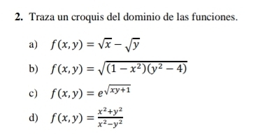 Traza un croquis del dominio de las funciones. 
a) f(x,y)=sqrt(x)-sqrt(y)
b) f(x,y)=sqrt((1-x^2)(y^2-4))
c) f(x,y)=e^(sqrt(xy+1))
d) f(x,y)= (x^2+y^2)/x^2-y^2 