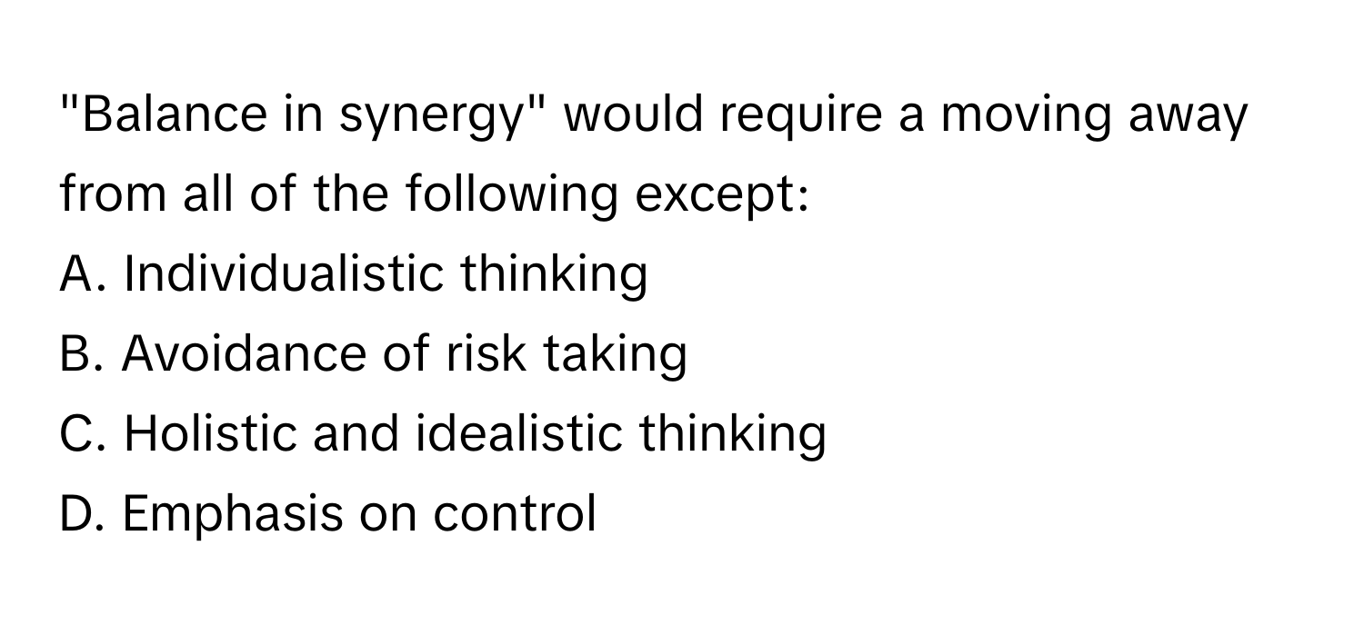 "Balance in synergy" would require a moving away from all of the following except:

A. Individualistic thinking
B. Avoidance of risk taking
C. Holistic and idealistic thinking
D. Emphasis on control