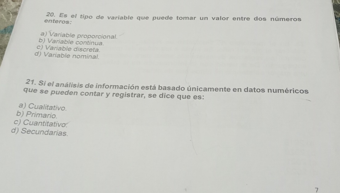 Es el tipo de variable que puede tomar un valor entre dos números
enteros:
a) Variable proporcional.
b) Variable continua.
c) Variable discreta.
d) Variable nominal.
21. Si el análisis de información está basado únicamente en datos numéricos
que se pueden contar y registrar, se dice que es:
a) Cualitativo.
b) Primario.
c) Cuantitativo.
d) Secundarias.
7