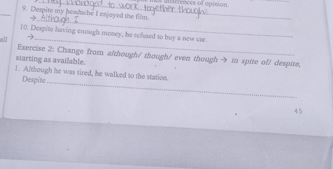 hen ufferences of opinion. 
_ 
9. Despite my headache I enjoyed the film. 
→ 
_ 
10. Despite having enough money, he refused to buy a new car. 
all 
_ 
Exercise 2: Change from although/ though/ even though → in spite of/ despite, 
starting as available. 
1. Although he was tired, he walked to the station. 
Despite 
_ 
45